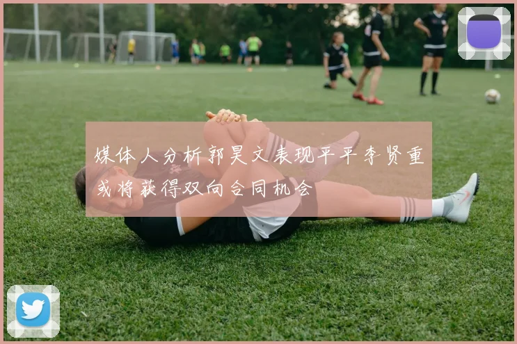 媒体人分析郭昊文表现平平李贤重或将获得双向合同机会