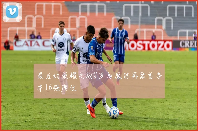 最后的荣耀之战C罗与魔笛再聚首争夺16强席位