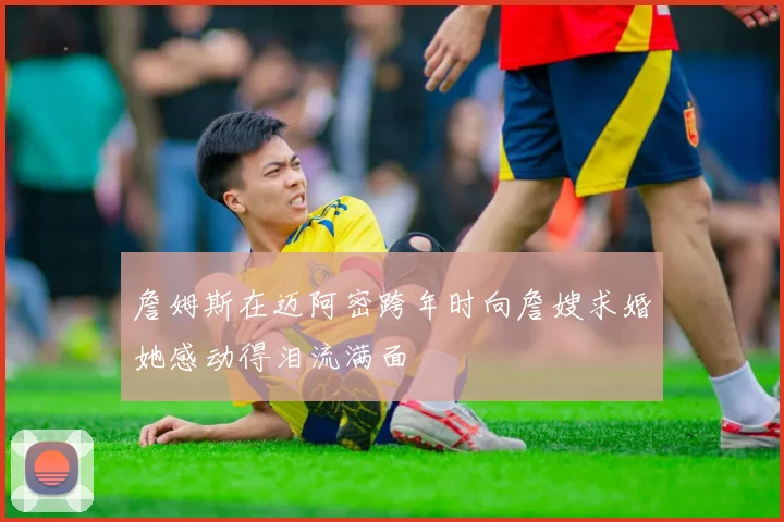 詹姆斯在迈阿密跨年时向詹嫂求婚她感动得泪流满面