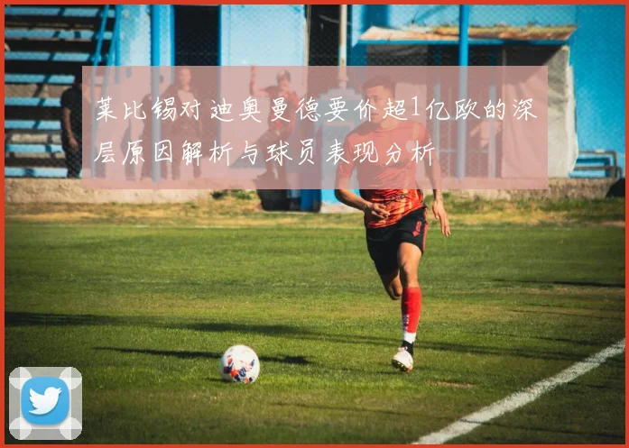 莱比锡对迪奥曼德要价超1亿欧的深层原因解析与球员表现分析