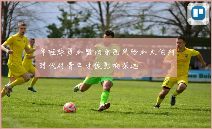 年轻球员加盟切尔西风险加大伯利时代对青年才俊影响深远