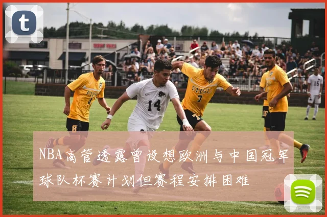 NBA高管透露曾设想欧洲与中国冠军球队杯赛计划但赛程安排困难