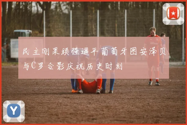 民主刚果顽强逼平葡萄牙图安泽贝与C罗合影庆祝历史时刻