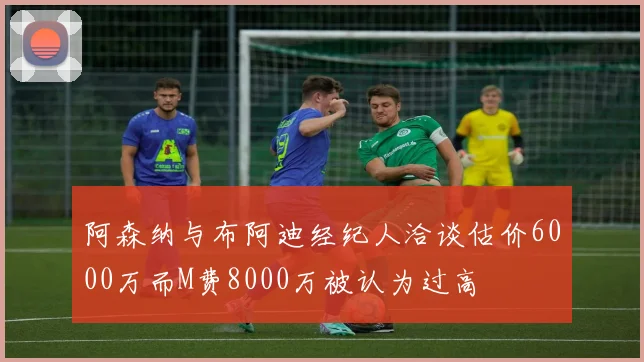 阿森纳与布阿迪经纪人洽谈估价6000万而M费8000万被认为过高