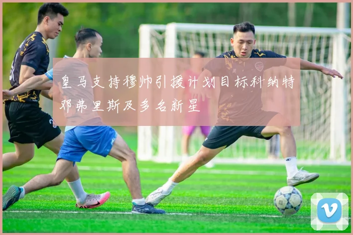 皇马支持穆帅引援计划目标科纳特邓弗里斯及多名新星