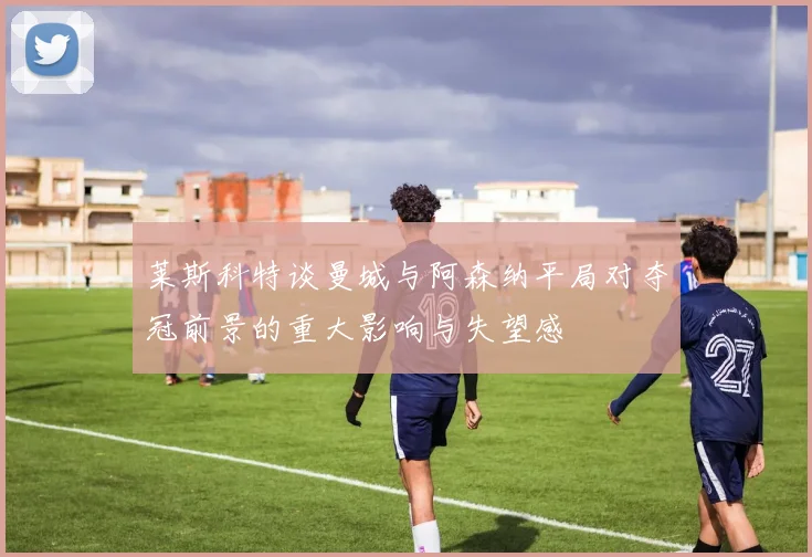 莱斯科特谈曼城与阿森纳平局对夺冠前景的重大影响与失望感