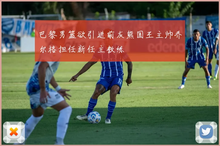 巴黎男篮欲引进前灰熊国王主帅乔尔格担任新任主教练