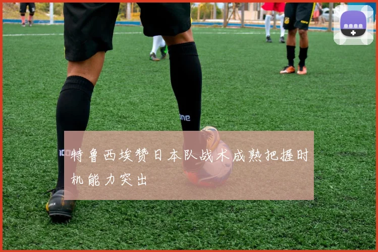 特鲁西埃赞日本队战术成熟把握时机能力突出