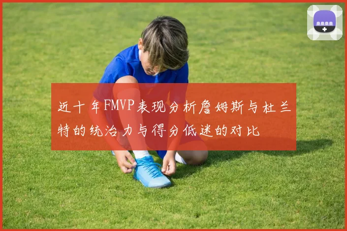 近十年FMVP表现分析詹姆斯与杜兰特的统治力与得分低迷的对比