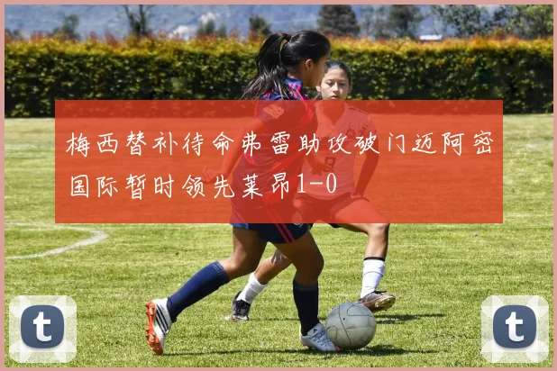 梅西替补待命弗雷助攻破门迈阿密国际暂时领先莱昂1-0