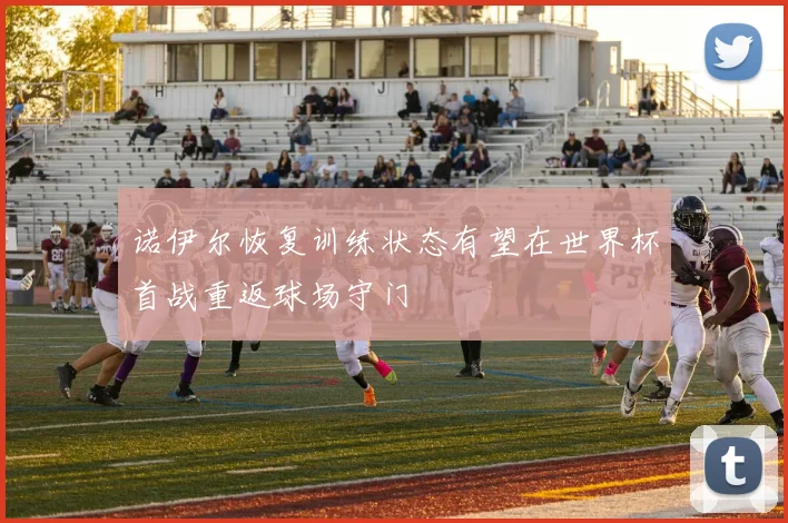 诺伊尔恢复训练状态有望在世界杯首战重返球场守门