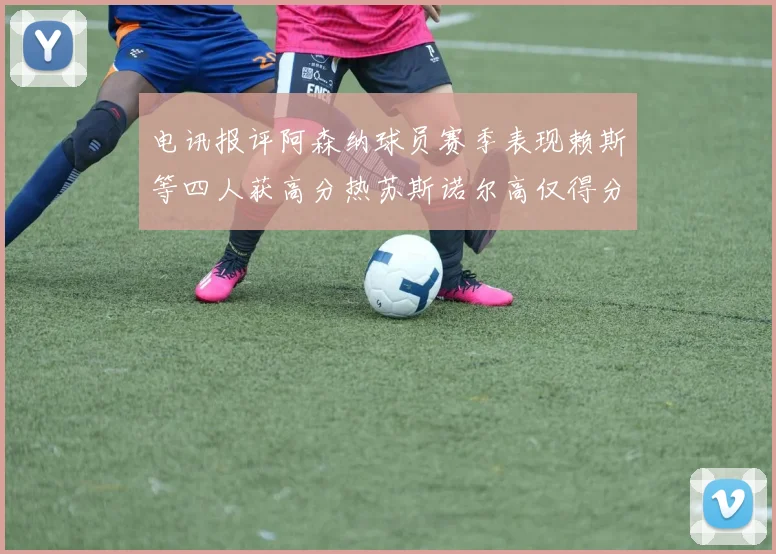 电讯报评阿森纳球员赛季表现赖斯等四人获高分热苏斯诺尔高仅得分