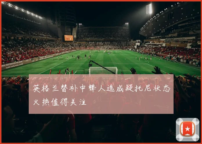 英格兰替补中锋人选成疑托尼状态火热值得关注
