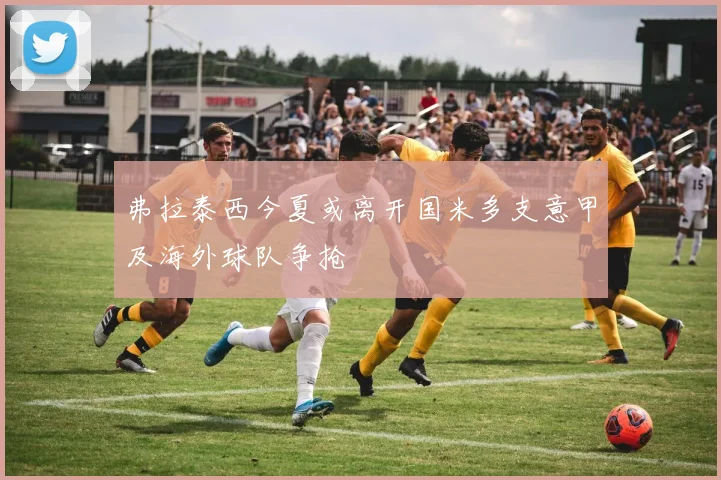 弗拉泰西今夏或离开国米多支意甲及海外球队争抢