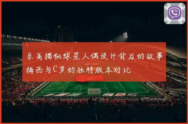乐高揭秘球星人偶设计背后的故事梅西与C罗的独特版本对比
