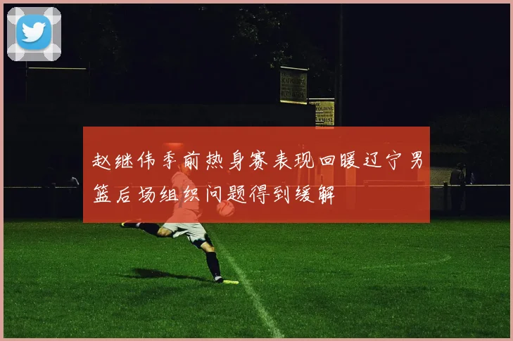 赵继伟季前热身赛表现回暖辽宁男篮后场组织问题得到缓解