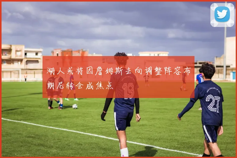 湖人或将因詹姆斯去向调整阵容布朗尼转会成焦点
