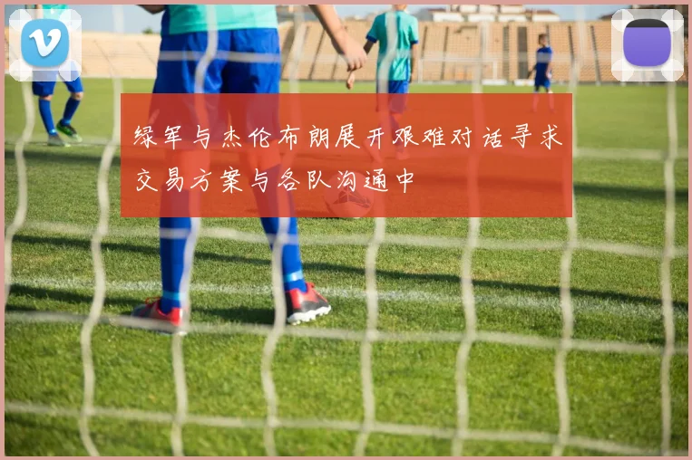 绿军与杰伦布朗展开艰难对话寻求交易方案与各队沟通中