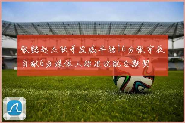 张懿赵杰联手发威半场16分张宇辰贡献6分媒体人称进攻配合默契